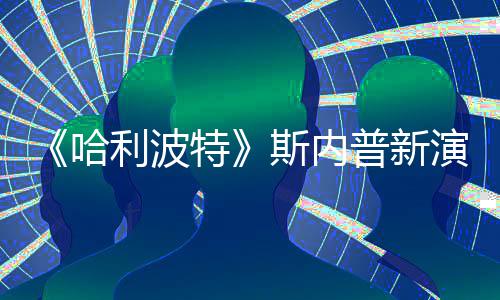 利波特遭A自制走红I魔普新演员改 斯内说唱视频粉丝哈