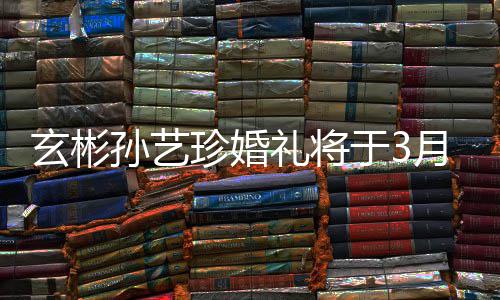 礼将珍婚 只0日玄彬于3月3邀请友孙艺父母和朋举行