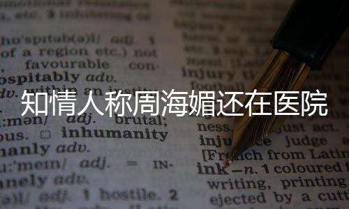 疗中了知情周海在医 周人称媚还么病院治生什海媚