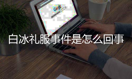 白冰白冰定礼礼服么回群嘲事件是怎事 事件服被回顾穿高