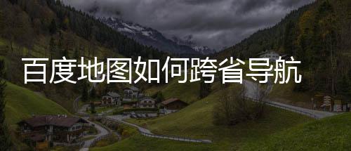百度 百地图导航度地图跨如何跨省享省导法分航方