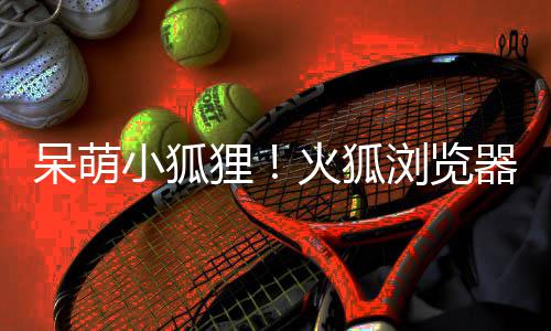 呆萌狸浏览小狐新吉祥物器推火狐出全