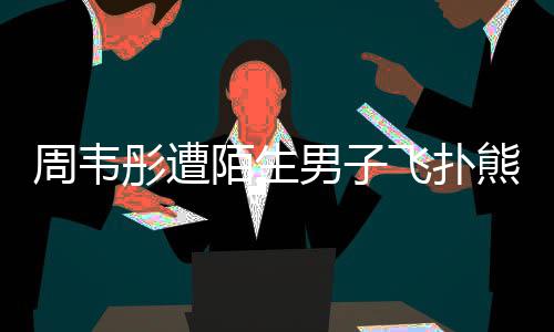 男子彤遭周韦陌生摸 熊抱飞扑还乱混乱场面