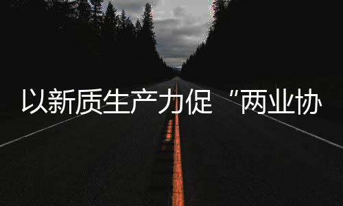 两业探索质生中建质量科工协同新型新范以新工业式发展化高建筑产力促