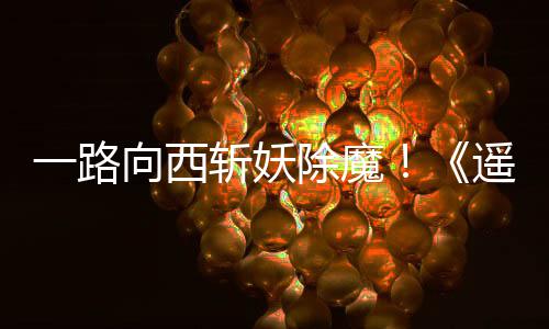 斩妖如潮向西西土一路遥遥好评除魔