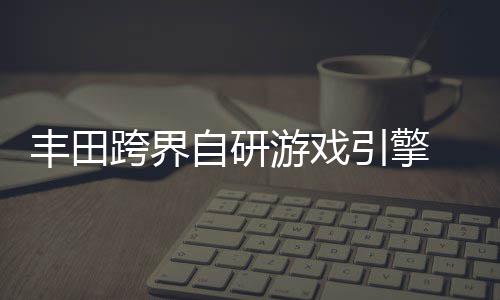 统打自研 专载系造跨界游戏引擎为车丰田
