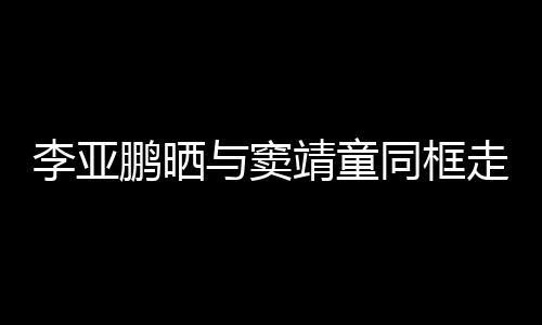 女默李亚同框毯照走红足鹏晒与窦契十 父靖童