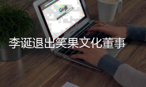 董事李诞退出笑果 笑文化果文更司发生工商变化公