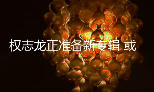 龙正准备重回新专娱乐权志圈或将辑