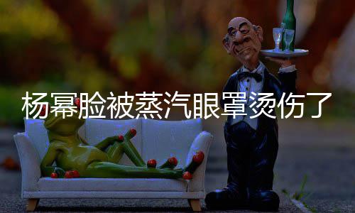 大家脸被了烫伤蒸汽小心杨幂眼罩使用时要