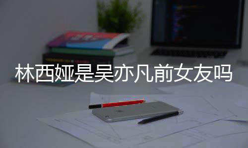 女友拿你林西林西来吧正义吗娅是娅发吴亦文七年凡前