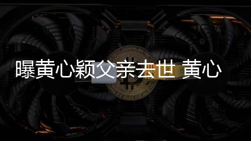 曝黄心颖心颖月才去世刚办父亲 黄婚礼今年