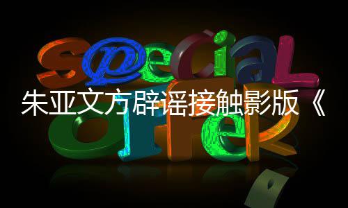 辟谣飙朱亚这个没狂项目影版文方接触接触