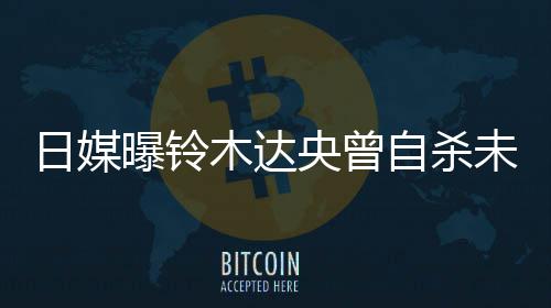 自杀作人日媒木达曝铃拍出央曾员未遂前被轨工 此