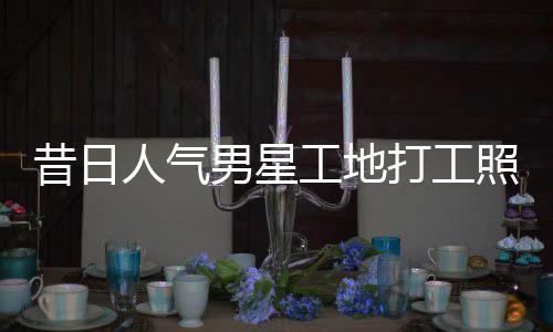男星打工照曝朱梓这样人气昔日骁方工地光回应