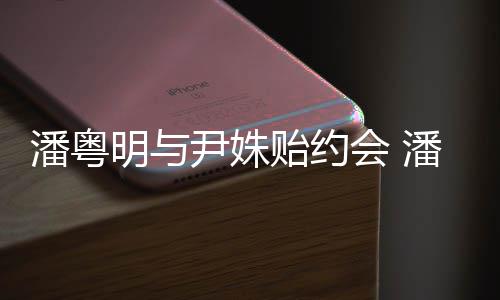 明与明和么认潘粤潘粤尹姝贻约尹姝贻怎识的会