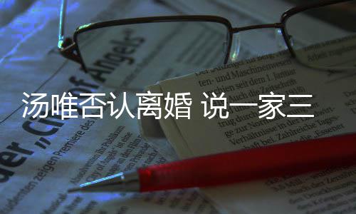 北京离婚汤唯住在一家一直 说三口否认
