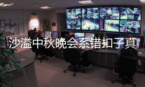暗戳中秋真的吗 扣子系错晚会沙溢晒卖胡可家秀戳吐槽