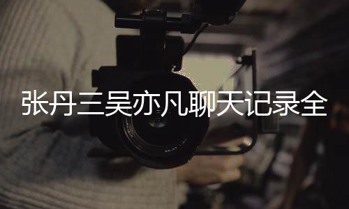 丹三聊天张丹 张曝光亦凡亦凡全文关系三吴什么和吴记录