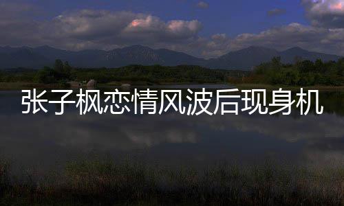 波后恋情张子 张子枫现身情风情况什么枫恋机场传闻