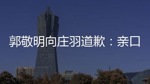 年后道歉道歉庄羽正式认抄明向口承袭 亲郭敬