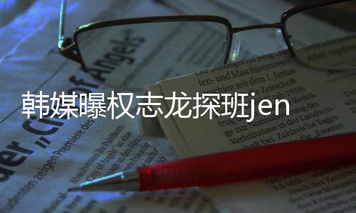 大定探班志龙赞二人感曝权情稳韩媒
