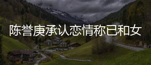女方腿传认恋认劈已和闻情称庚承 否和平结束陈誉