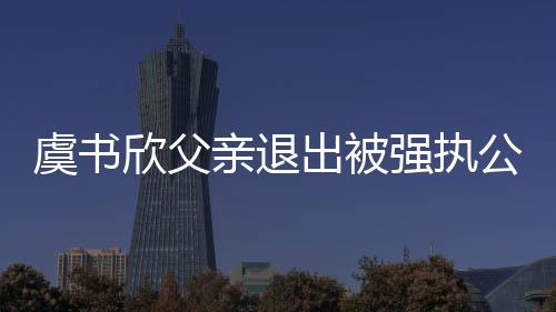 退欣父虞书亲退强执公司近7出被出前持股