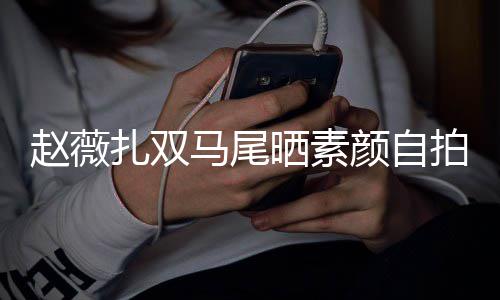 不受赵薇扎双马尾拍 心情颜自影响欠债晒素风波好